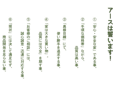 アースは誓います！ ① 安全・安心な家である事。② 手頃な価格帯ながら 品質は高い事。③ 奥様目線にて、使い勝手を追求する事 ④ 万一の時は、誠心誠意、迅速に対応する事。⑤ 現状に決して満足せず、商品開発を怠らない事。