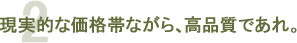 2 現実的な価格帯ながら、高品質であれ。